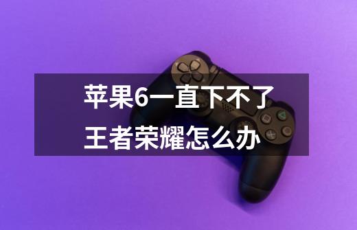 苹果6一直下不了王者荣耀怎么办-第1张-游戏信息-龙启网
