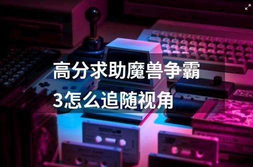 高分求助魔兽争霸3怎么追随视角-第1张-游戏信息-龙启网