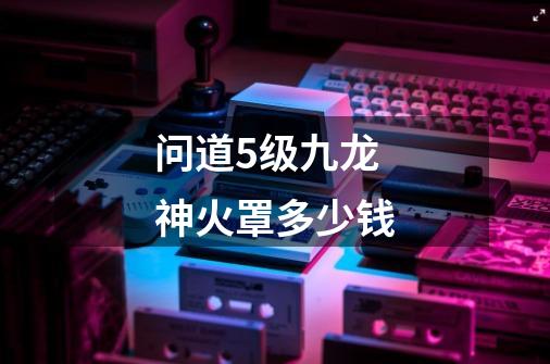 问道5级九龙神火罩多少钱-第1张-游戏信息-龙启网
