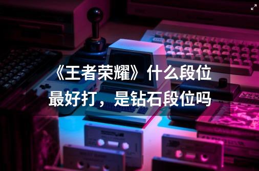 《王者荣耀》什么段位最好打,是钻石段位吗-第1张-游戏信息-龙启网