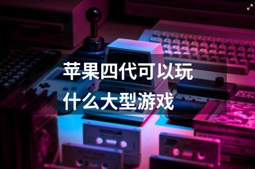 苹果四代可以玩什么大型游戏-第1张-游戏信息-龙启网