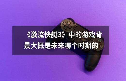《激流快艇3》中的游戏背景大概是未来哪个时期的-第1张-游戏信息-龙启网