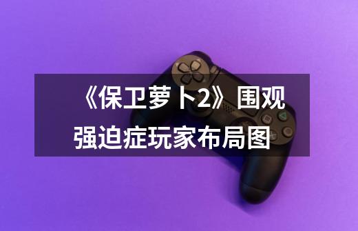 《保卫萝卜2》围观强迫症玩家布局图-第1张-游戏信息-龙启网