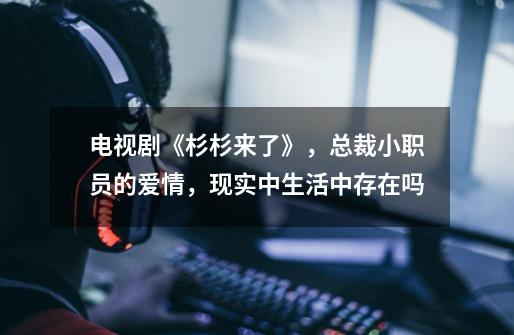 电视剧《杉杉来了》,总裁小职员的爱情,现实中生活中存在吗-第1张-游戏信息-龙启网