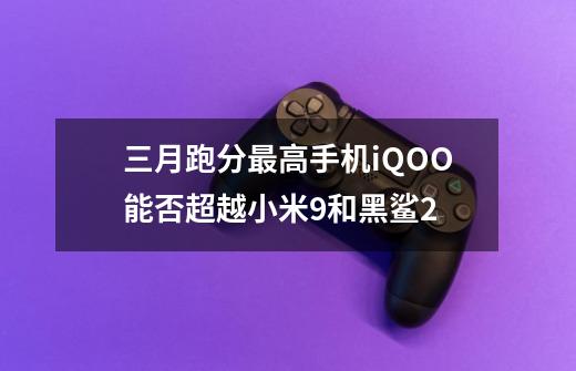 三月跑分最高手机iQOO能否超越小米9和黑鲨2-第1张-游戏信息-龙启网