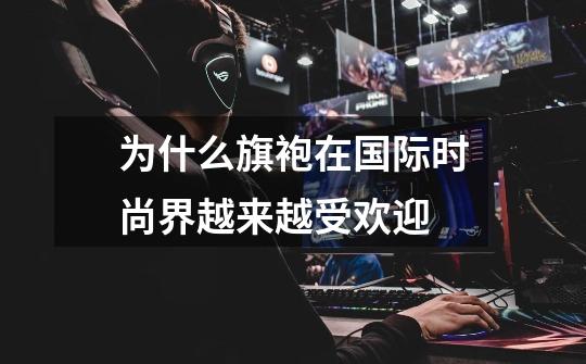 为什么旗袍在国际时尚界越来越受欢迎-第1张-游戏信息-龙启网