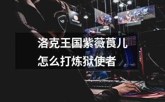 洛克王国紫薇莨儿怎么打炼狱使者-第1张-游戏信息-龙启网