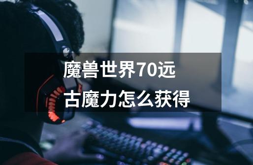 魔兽世界7.0远古魔力怎么获得-第1张-游戏信息-龙启网