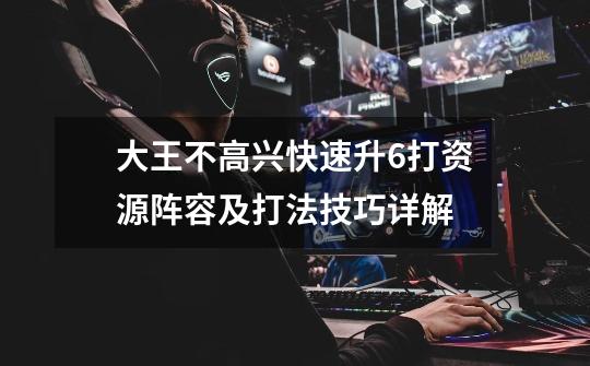 大王不高兴快速升6打资源阵容及打法技巧详解-第1张-游戏信息-龙启网