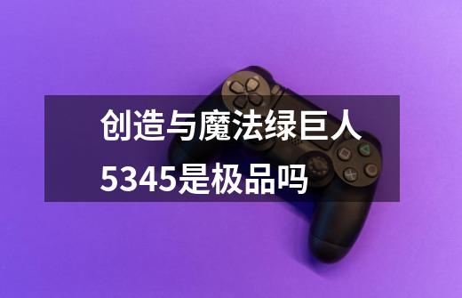 创造与魔法绿巨人5.345是极品吗-第1张-游戏信息-龙启网