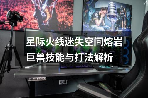 星际火线迷失空间熔岩巨兽技能与打法解析-第1张-游戏信息-龙启网
