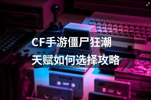 CF手游僵尸狂潮天赋如何选择攻略-第1张-游戏信息-龙启网