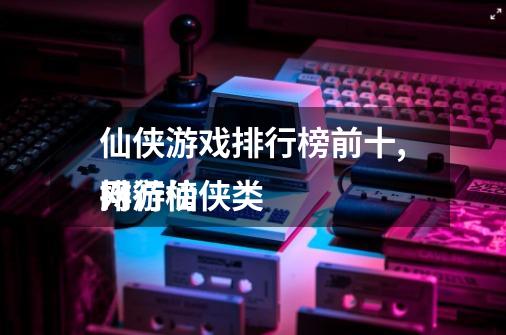 仙侠游戏排行榜前十,网游仙侠类
排行榜-第1张-游戏信息-龙启网