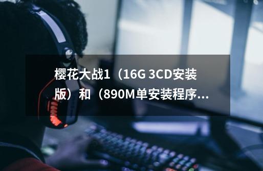 樱花大战1(1.6G 3CD安装版)和(890M单安装程序)有什么区别-第1张-游戏信息-龙启网