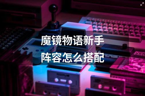 魔镜物语新手阵容怎么搭配-第1张-游戏信息-龙启网