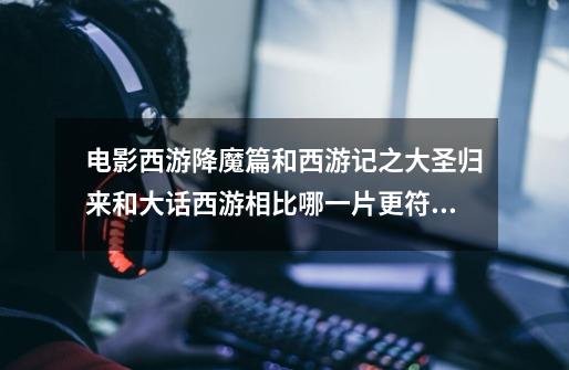 电影西游降魔篇和西游记之大圣归来和大话西游相比哪一片更符合原著-第1张-游戏信息-龙启网