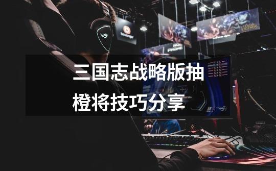 三国志战略版抽橙将技巧分享-第1张-游戏信息-龙启网