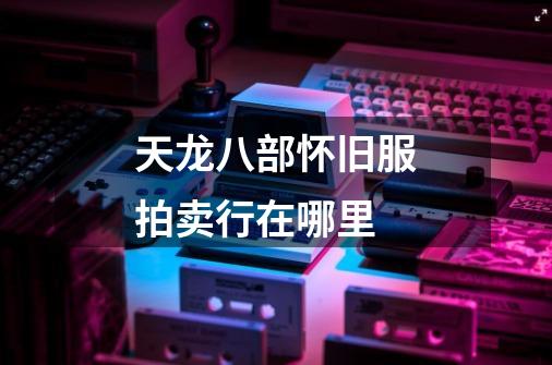 天龙八部怀旧服拍卖行在哪里-第1张-游戏信息-龙启网