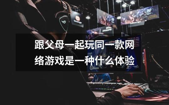 跟父母一起玩同一款网络游戏是一种什么体验-第1张-游戏信息-龙启网