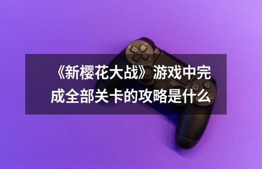 《新樱花大战》游戏中完成全部关卡的攻略是什么-第1张-游戏信息-龙启网