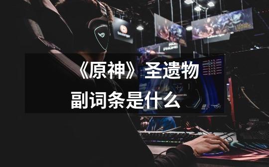 《原神》圣遗物副词条是什么-第1张-游戏信息-龙启网