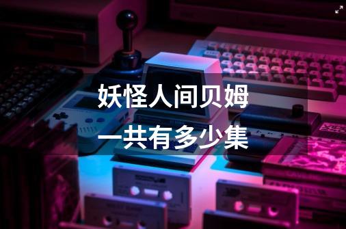 妖怪人间贝姆一共有多少集-第1张-游戏信息-龙启网