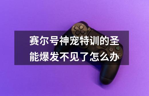 赛尔号神宠特训的圣能爆发不见了怎么办-第1张-游戏信息-龙启网