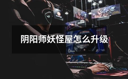 阴阳师妖怪屋怎么升级-第1张-游戏信息-龙启网