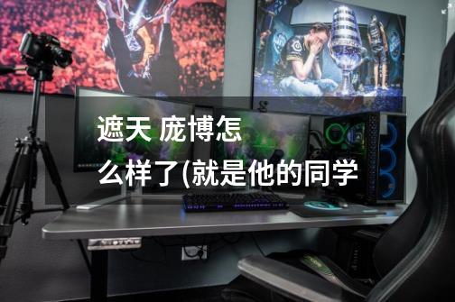 遮天 庞博怎么样了(就是他的同学-第1张-游戏信息-龙启网