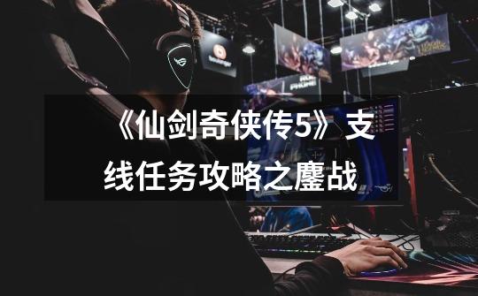 《仙剑奇侠传5》支线任务攻略之鏖战-第1张-游戏信息-龙启网