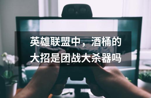 英雄联盟中,酒桶的大招是团战大杀器吗-第1张-游戏信息-龙启网