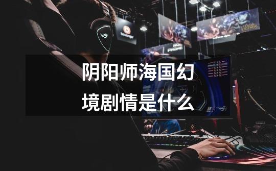 阴阳师海国幻境剧情是什么-第1张-游戏信息-龙启网