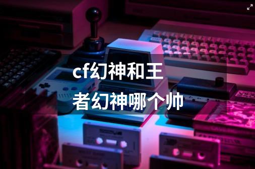 cf幻神和王者幻神哪个帅-第1张-游戏信息-龙启网