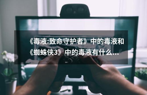 《毒液:致命守护者》中的毒液和《蜘蛛侠3》中的毒液有什么区别-第1张-游戏信息-龙启网