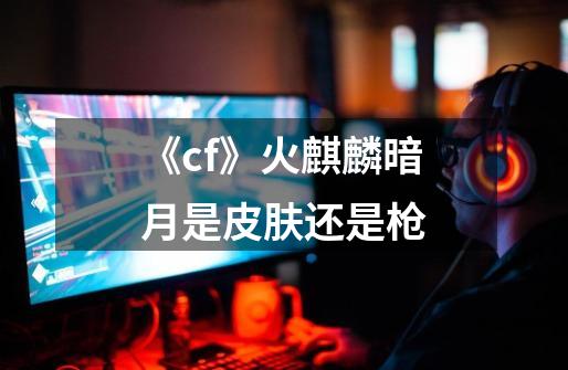 《cf》火麒麟暗月是皮肤还是枪-第1张-游戏信息-龙启网