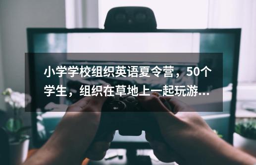 小学学校组织英语夏令营，50个学生，组织在草地上一起玩游戏的话。什么英语趣味游戏适合呢-第1张-游戏信息-龙启网