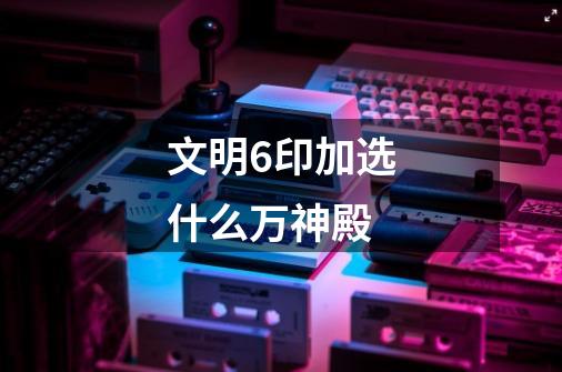 文明6印加选什么万神殿-第1张-游戏信息-龙启网