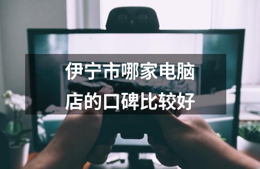 伊宁市哪家电脑店的口碑比较好-第1张-游戏信息-龙启网