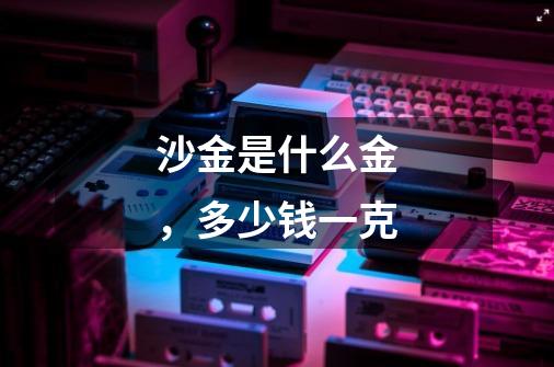 沙金是什么金,多少钱一克-第1张-游戏信息-龙启网