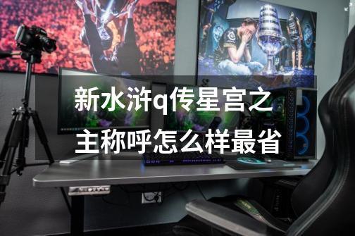 新水浒q传星宫之主称呼怎么样最省-第1张-游戏信息-龙启网