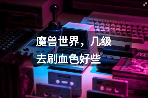 魔兽世界,几级去刷血色好些-第1张-游戏信息-龙启网