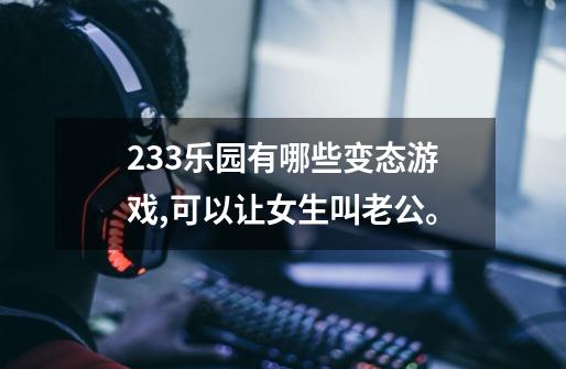 233乐园有哪些变态游戏,可以让女生叫老公。-第1张-游戏信息-龙启网