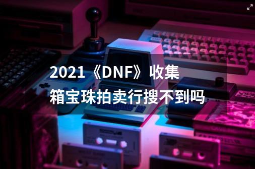 2021《DNF》收集箱宝珠拍卖行搜不到吗-第1张-游戏信息-龙启网
