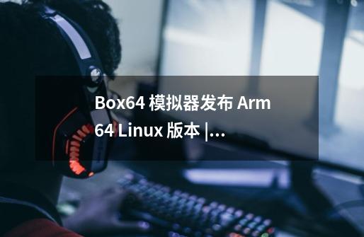 Box64 模拟器发布 Arm64 Linux 版本 | Linux 中国-第1张-游戏信息-龙启网