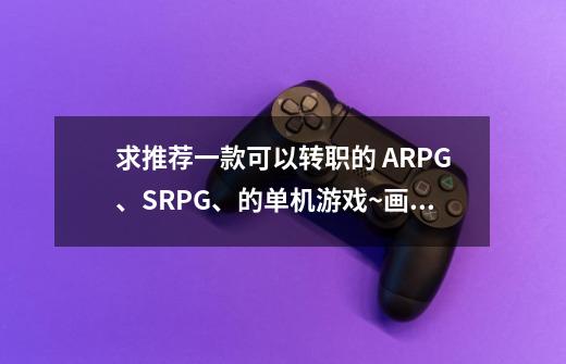 求推荐一款可以转职的 ARPG、SRPG、的单机游戏~画面要好~耐玩~游戏背景不要黑元素太重的~-第1张-游戏信息-龙启网
