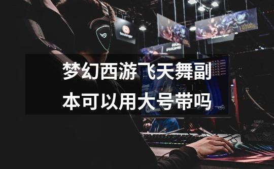 梦幻西游飞天舞副本可以用大号带吗-第1张-游戏信息-龙启网
