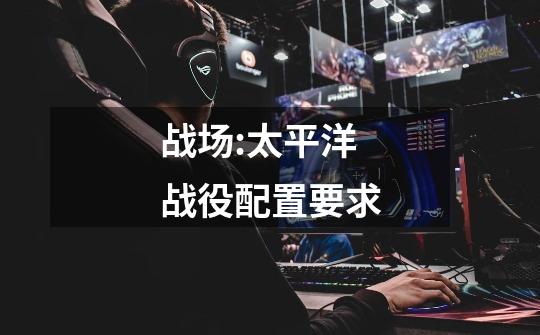 战场:太平洋战役配置要求-第1张-游戏信息-龙启网