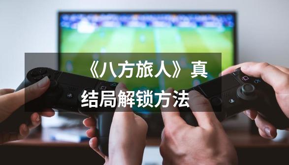 《八方旅人》真结局解锁方法-第1张-游戏信息-龙启网