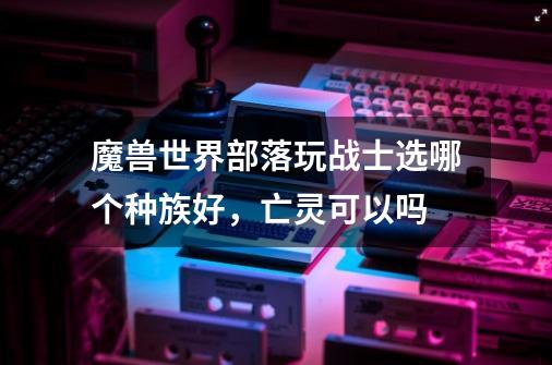 魔兽世界部落玩战士选哪个种族好,亡灵可以吗-第1张-游戏信息-龙启网