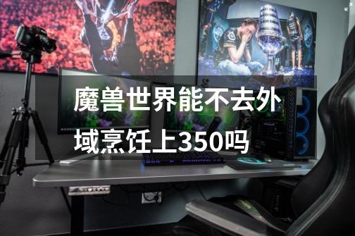 魔兽世界能不去外域烹饪上350吗-第1张-游戏信息-龙启网